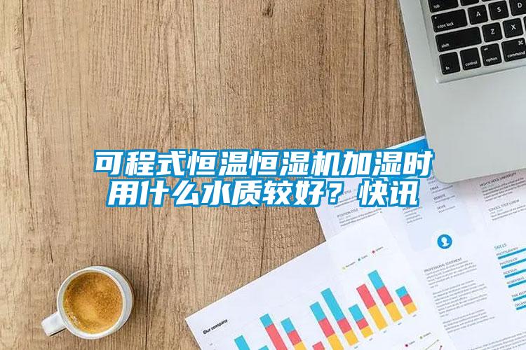 可程式恒溫恒濕機加濕時用什么水質較好？快訊